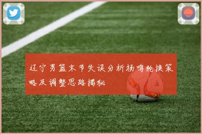 辽宁男篮末节失误分析杨鸣轮换策略及调整思路揭秘