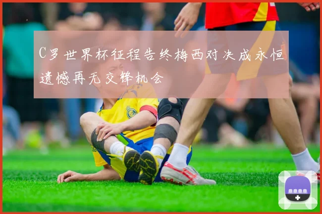 C罗世界杯征程告终梅西对决成永恒遗憾再无交锋机会