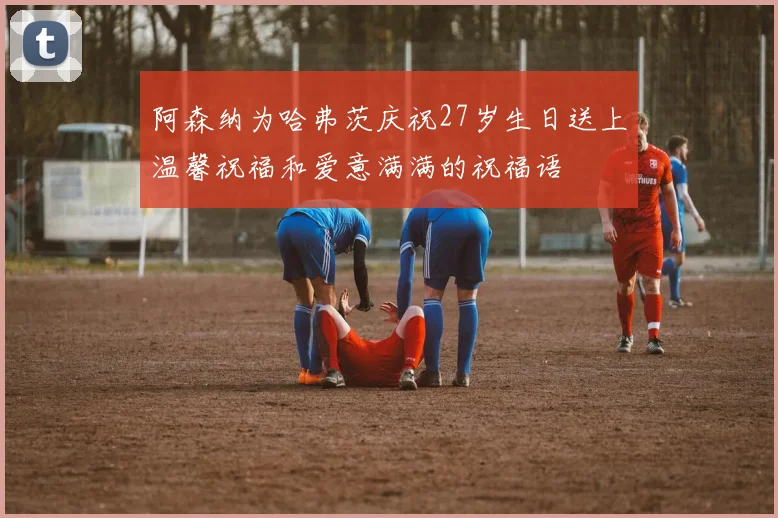 阿森纳为哈弗茨庆祝27岁生日送上温馨祝福和爱意满满的祝福语