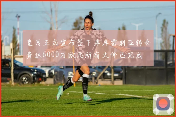 皇马正式宣布签下库库雷利亚转会费达6000万欧元所有文件已完成