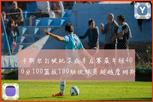 卡斯尔打破纪录成季后赛最年轻400分100篮板100助攻球员超越詹姆斯荣耀时刻