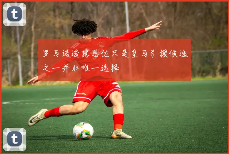 罗马诺透露恩佐只是皇马引援候选之一并非唯一选择