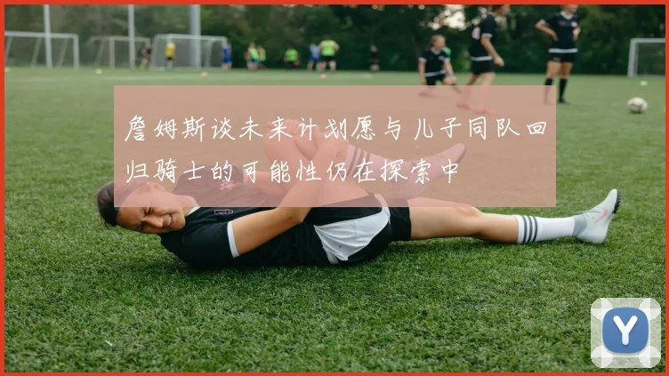 詹姆斯谈未来计划愿与儿子同队回归骑士的可能性仍在探索中