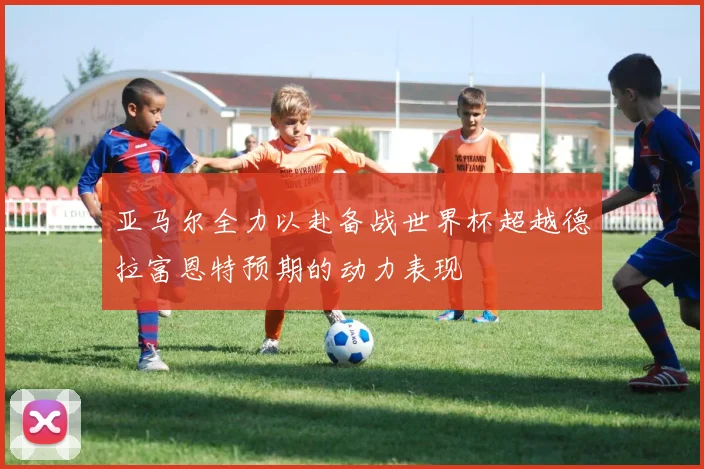 亚马尔全力以赴备战世界杯超越德拉富恩特预期的动力表现