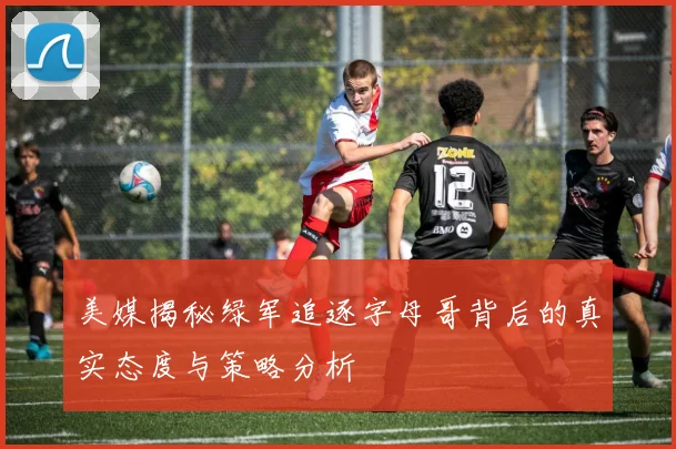 美媒揭秘绿军追逐字母哥背后的真实态度与策略分析