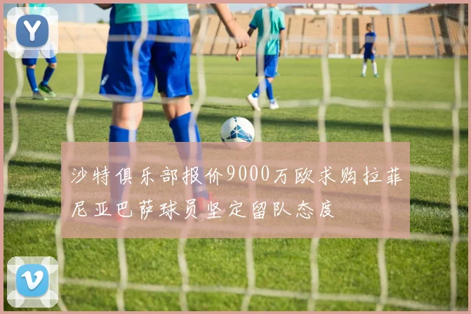 沙特俱乐部报价9000万欧求购拉菲尼亚巴萨球员坚定留队态度