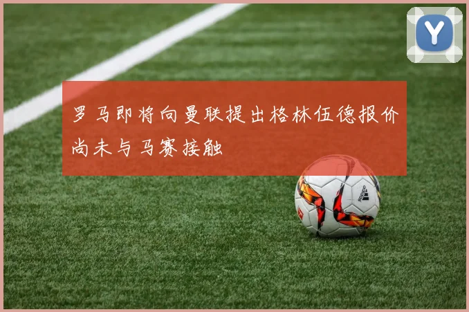 罗马即将向曼联提出格林伍德报价尚未与马赛接触