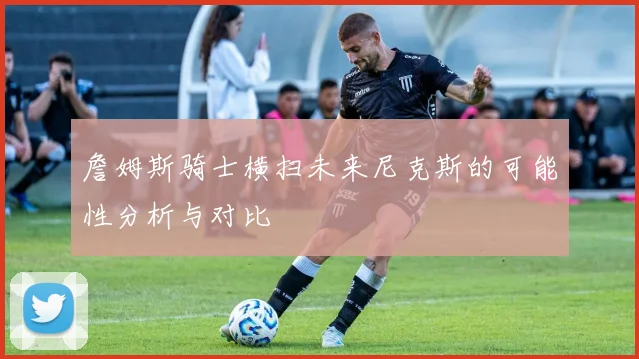 詹姆斯骑士横扫未来尼克斯的可能性分析与对比