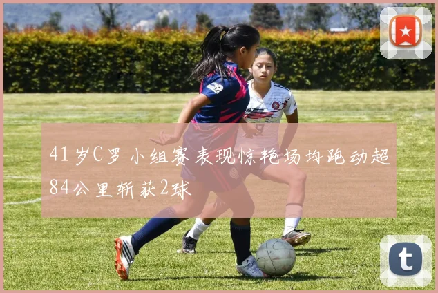 41岁C罗小组赛表现惊艳场均跑动超84公里斩获2球