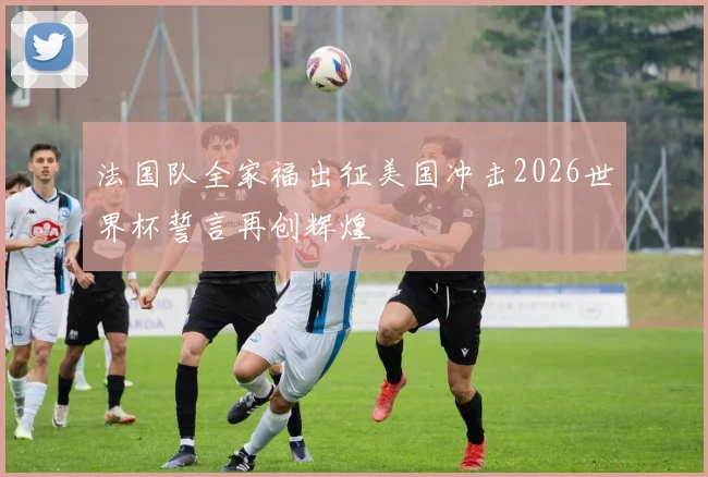 法国队全家福出征美国冲击2026世界杯誓言再创辉煌