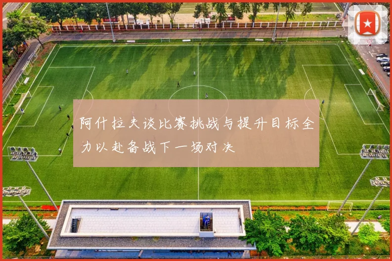 阿什拉夫谈比赛挑战与提升目标全力以赴备战下一场对决