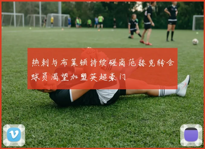 热刺与布莱顿持续磋商范赫克转会球员渴望加盟英超豪门