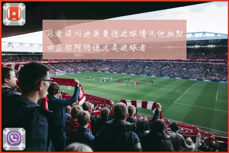 记者误问迪奥曼德进球情况他幽默回应称阿玛德才是进球者